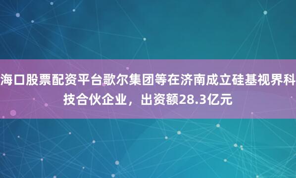 海口股票配资平台歌尔集团等在济南成立硅基视界科技合伙企业，出资额28.3亿元